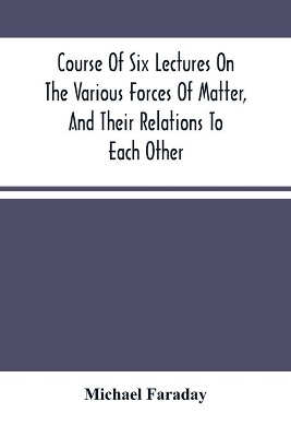 The Course Of Six Lectures On The Various Forces Of Matter, And Their Relations To Each Other by Michael Faraday