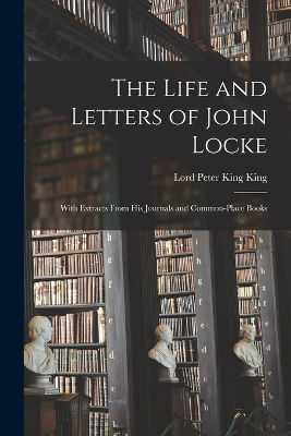 The Life and Letters of John Locke: With Extracts From His Journals and Common-Place Books by Lord Peter King King