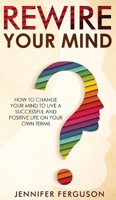 Rewire Your Mind: How To Change Your Mind To Live A Successful And Positive Life On Your Own Terms book