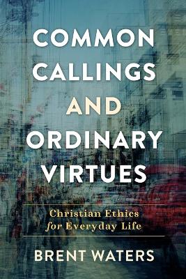 Common Callings and Ordinary Virtues – Christian Ethics for Everyday Life by Brent Waters