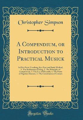 A Compendium, or Introduction to Practical Musick: In Five Parts; Teaching, by a New and Easie Method, 1. the Rudiments of Song, 2. the Principles of Composition, 3. the Use of Discords, 4. the Form of Figurate Descant, 5. the Contrivance of Cannon book