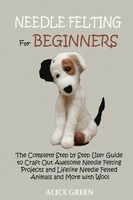 Needle Felting for Beginners: The Complete Step by Step User Guide to Craft Out Awesome Needle Felting Projects and Lifelike Needle Felted Animals and More with Wool book
