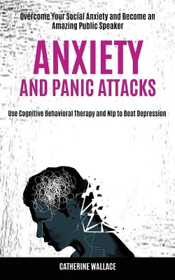 Anxiety and Panic Attacks: Overcome Your Social Anxiety and Become an Amazing Public Speaker (Use Cognitive Behavioral Therapy and Nlp to Beat Depression) book