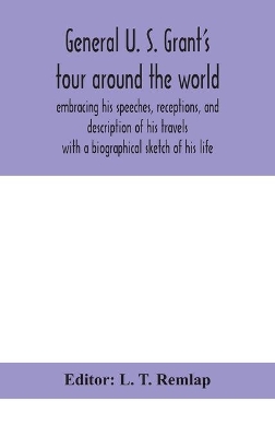 General U. S. Grant's tour around the world: embracing his speeches, receptions, and description of his travels: with a biographical sketch of his life by L T Remlap