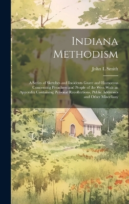 Indiana Methodism: A Series of Sketches and Incidents Grave and Humorous Concerning Preachers and People of the West With an Appendix Containing Personal Recollections, Public Addresses and Other Miscellany by John L Smith