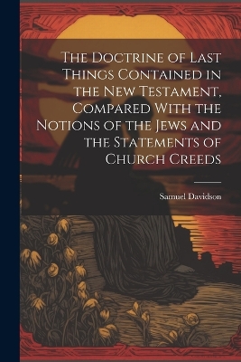 The The Doctrine of Last Things Contained in the New Testament, Compared With the Notions of the Jews and the Statements of Church Creeds by Samuel Davidson