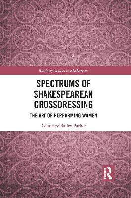 Spectrums of Shakespearean Crossdressing: The Art of Performing Women by Courtney Bailey Parker