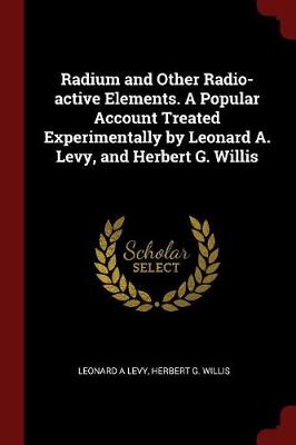 Radium and Other Radio-Active Elements. a Popular Account Treated Experimentally by Leonard A. Levy, and Herbert G. Willis by Dr Leonard a Levy