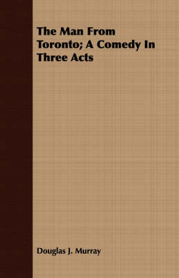 The Man From Toronto; A Comedy In Three Acts by Douglas J. Murray
