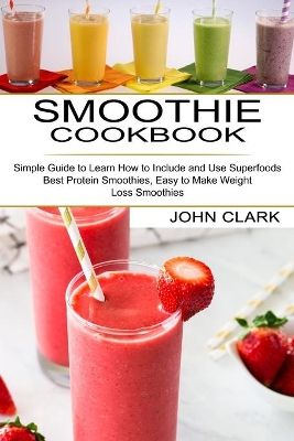 Smoothie Cookbook: Simple Guide to Learn How to Include and Use Superfoods (Best Protein Smoothies, Easy to Make Weight Loss Smoothies) book