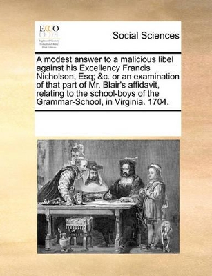 A modest answer to a malicious libel against his Excellency Francis Nicholson, Esq; &c. or an examination of that part of Mr. Blair's affidavit, relating to the school-boys of the Grammar-School, in Virginia. 1704. book