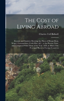 The Cost of Living Abroad: Reports and Statistics Showing the Prices of House-Rent, Wages, Commodities, Clerk-Hire, &C., at the Present Time, and Compared With Those of the Year 1858, at Most of the Principal Places in Foreign Countries by Charles Toll Bidwell