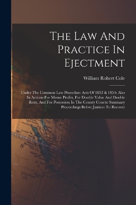 The Law And Practice In Ejectment: Under The Common Law Procedure Acts Of 1852 & 1854: Also In Actions For Mesne Profits, For Double Value And Double Rent, And For Possession In The County Courts: Summary Proceedings Before Justices To Recover by William Robert Cole