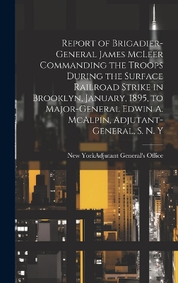 Report of Brigadier-General James McLeer Commanding the Troops During the Surface Railroad Strike in Brooklyn, January, 1895, to Major-General Edwin A. McAlpin, Adjutant-General, S. N. Y book