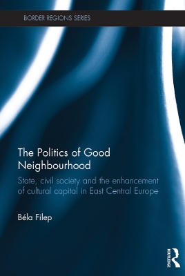 The The Politics of Good Neighbourhood: State, civil society and the enhancement of cultural capital in East Central Europe by Béla Filep