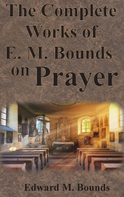 The Complete Works of E.M. Bounds on Prayer: Including: POWER, PURPOSE, PRAYING MEN, POSSIBILITIES, REALITY, ESSENTIALS, NECESSITY, WEAPON book