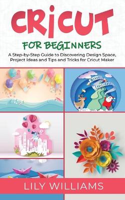 Cricut for Beginners: A Step-by-Step Guide to Discovering Design Space, Project Ideas and Tips and Tricks for Cricut Maker by Lily Williams