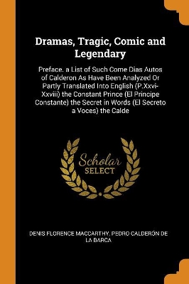 Dramas, Tragic, Comic and Legendary: Preface. a List of Such Come Dias Autos of Calderon as Have Been Analyzed or Partly Translated Into English (P.XXVI-XXVIII) the Constant Prince (El Principe Constante) the Secret in Words (El Secreto a Voces) the Calde by Pedro Calderon de la Barca