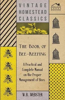 The Book of Bee-Keeping - A Practical and Complete Manual on the Proper Management of Bees by W.B., Webster