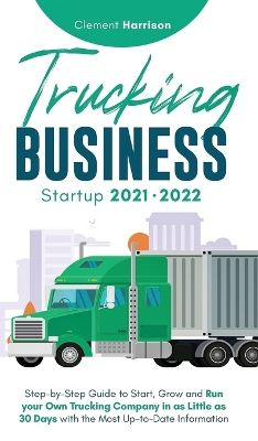 Trucking Business Startup 2021-2022: Step-by-Step Guide to Start, Grow and Run your Own Trucking Company in as Little as 30 Days with the Most Up-to-Date Information book