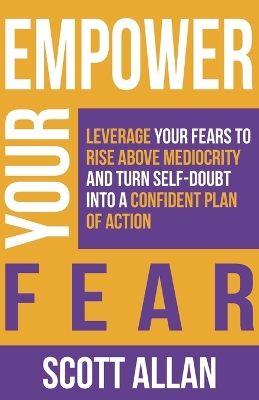 Empower Your Fear: Leverage Your Fears To Rise Above Mediocrity and Turn Self-Doubt Into a Confident Plan of Action by Scott Allan