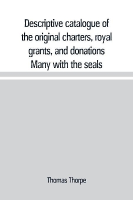 Descriptive catalogue of the original charters, royal grants, and donations Many with the seals, in fine preservation, monastic chartulary, official, manorial, court baron, court leet, and rent rolls, registers, and other documents, constituting the munime book