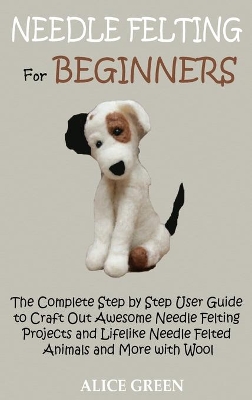 Needle Felting for Beginners: The Complete Step by Step User Guide to Craft Out Awesome Needle Felting Projects and Lifelike Needle Felted Animals and More with Wool by Alice Green