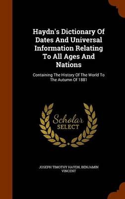 Haydn's Dictionary Of Dates And Universal Information Relating To All Ages And Nations: Containing The History Of The World To The Autumn Of 1881 by Benjamin Vincent