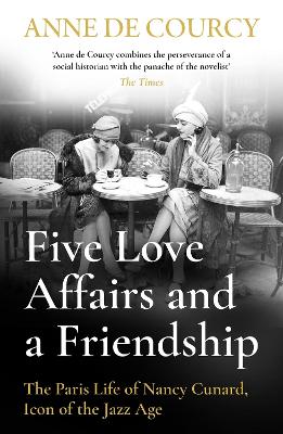Five Love Affairs and a Friendship: The Paris Life of Nancy Cunard, Icon of the Jazz Age by Anne de Courcy