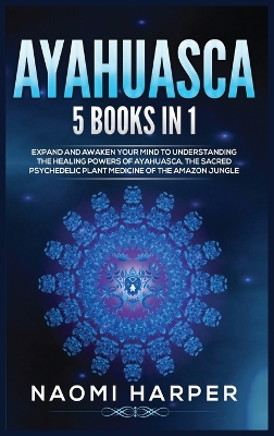 Ayahuasca: 5 Books in 1: Expand and Awaken Your Mind to Understanding the Healing Powers of Ayahuasca, the Sacred Psychedelic Plant Medicine of the Amazon Jungle by Naomi Harper