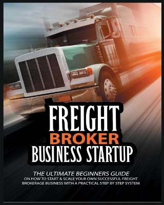 Freight Broker Business Startup: The Ultimate Beginners Guide on How to Start & Scale Your Own Succesful Freight Brokerage Business With a Practical Step By Step System book