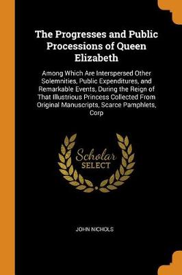 The Progresses and Public Processions of Queen Elizabeth: Among Which Are Interspersed Other Solemnities, Public Expenditures, and Remarkable Events, During the Reign of That Illustrious Princess Collected from Original Manuscripts, Scarce Pamphlets, Corp by John Nichols