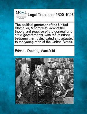 The Political Grammar of the United States, Or, a Complete View of the Theory and Practice of the General and State Governments, with the Relations Between Them: Dedicated and Adapted to the Young Men of the United States. by Edward Deering Mansfield