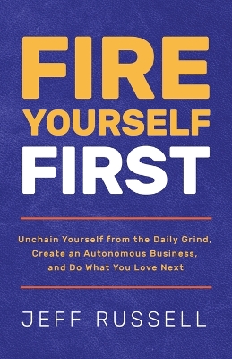 Fire Yourself First: Unchain Yourself from the Daily Grind, Create an Autonomous Business, and Do What You Love Next by Jeff Russell
