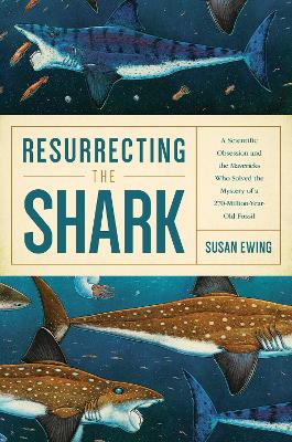 Resurrecting the Shark - A Scientific Obsession and the Mavericks Who Solved the Mystery of a 270-Million-Year-Old Fossil by Susan Ewing