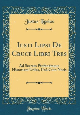 Iusti Lipsi De Cruce Libri Tres: Ad Sacram Profanámque Historiam Utiles, Unà Cum Notis (Classic Reprint) book