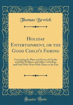 Holiday Entertainment, or the Good Child's Fairing: Containing the Plays and Sports of Charles and Billy Welldon, and Other Little Boys and Girls Who Went With Them to the Fair (Classic Reprint) by Thomas Bewick