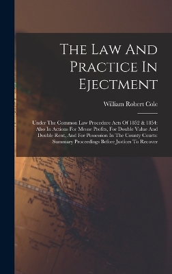 The The Law And Practice In Ejectment: Under The Common Law Procedure Acts Of 1852 & 1854: Also In Actions For Mesne Profits, For Double Value And Double Rent, And For Possession In The County Courts: Summary Proceedings Before Justices To Recover by William Robert Cole