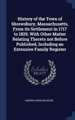 History of the Town of Shrewsbury, Massachusetts, from Its Settlement in 1717 to 1829, with Other Matter Relating Thereto Not Before Published, Including an Extensive Family Register by Andrew Henshaw Ward