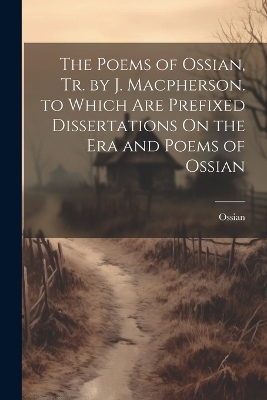The Poems of Ossian, Tr. by J. Macpherson. to Which Are Prefixed Dissertations On the Era and Poems of Ossian by Ossian