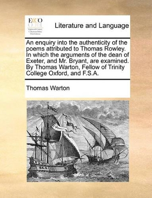 An enquiry into the authenticity of the poems attributed to Thomas Rowley. In which the arguments of the dean of Exeter, and Mr. Bryant, are examined. By Thomas Warton, Fellow of Trinity College Oxford, and F.S.A. book
