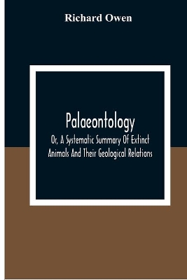 Palaeontology, Or, A Systematic Summary Of Extinct Animals And Their Geological Relations by Richard Owen