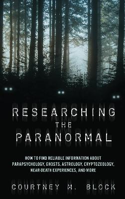 Researching the Paranormal: How to Find Reliable Information about Parapsychology, Ghosts, Astrology, Cryptozoology, Near-Death Experiences, and More by Courtney M. Block