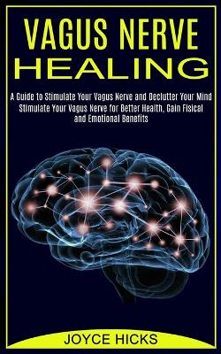 Vagus Nerve Healing: A Guide to Stimulate Your Vagus Nerve and Declutter Your Mind (Stimulate Your Vagus Nerve for Better Health, Gain Fisical and Emotional Benefits) book