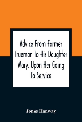 Advice From Farmer Trueman To His Daughter Mary, Upon Her Going To Service; In A Series Of Discourses, Designed To Promote The Welfare And True Interest Of Servants, With Reflections Of No Less Importance To Masters And Mistresses book