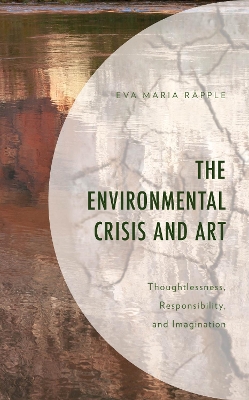 The Environmental Crisis and Art: Thoughtlessness, Responsibility, and Imagination by Eva Maria Rapple