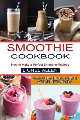 Smoothie Cookbook: Cleanse Your Body and Boost Your Immune System With Delicious Smoothies (How to Make a Perfect Smoothie Recipes) book