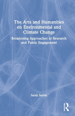 The Arts and Humanities on Environmental and Climate Change: Broadening Approaches to Research and Public Engagement by Sarah Sutton