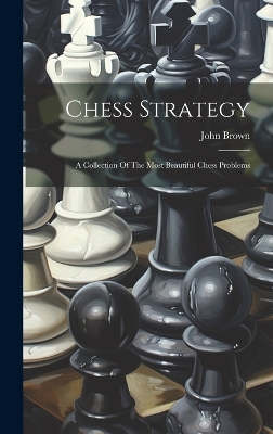 Chess Strategy: A Collection Of The Most Beautiful Chess Problems by John Brown