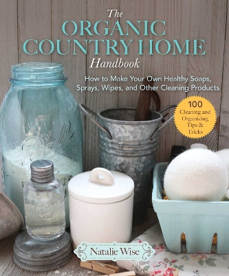 The Organic Country Home Handbook: How to Make Your Own Healthy Soaps, Sprays, Wipes, and Other Cleaning Products book
